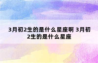 3月初2生的是什么星座啊 3月初2生的是什么星座